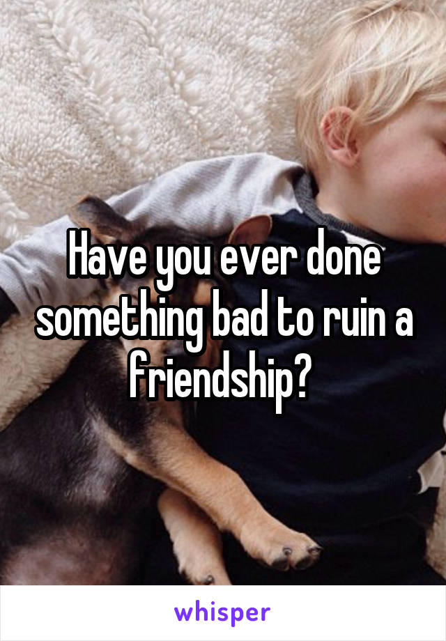 Have you ever done something bad to ruin a friendship? 