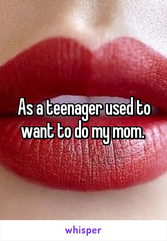 As a teenager used to want to do my mom. 