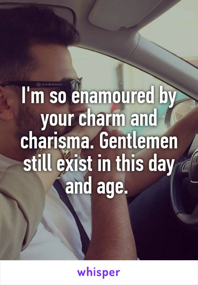 I'm so enamoured by your charm and charisma. Gentlemen still exist in this day and age. 