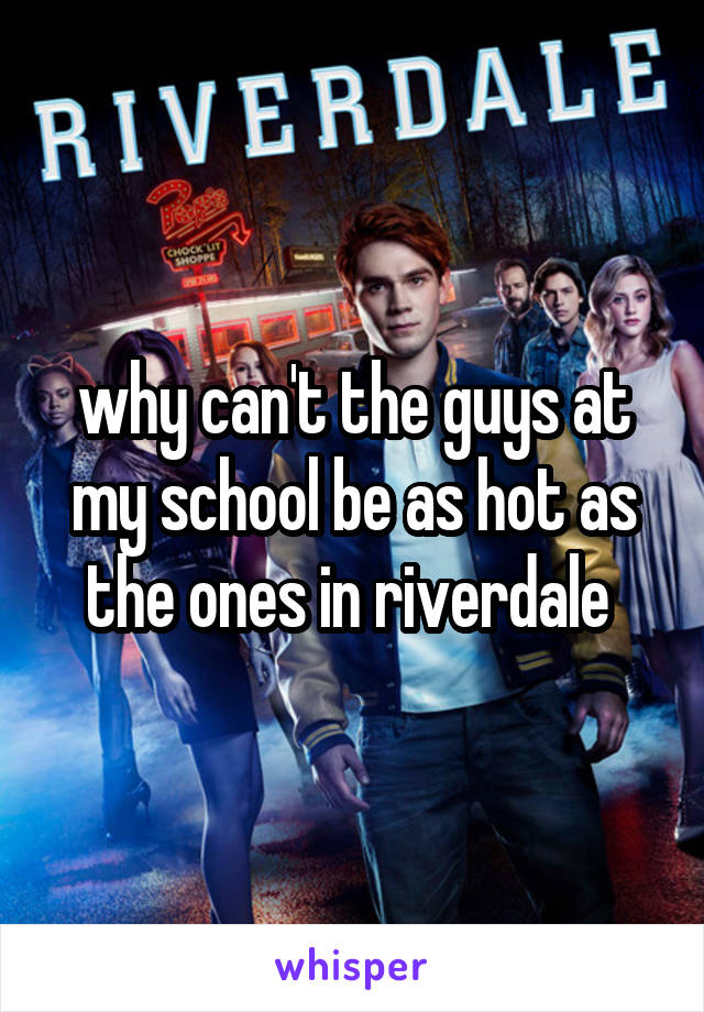 why can't the guys at my school be as hot as the ones in riverdale 