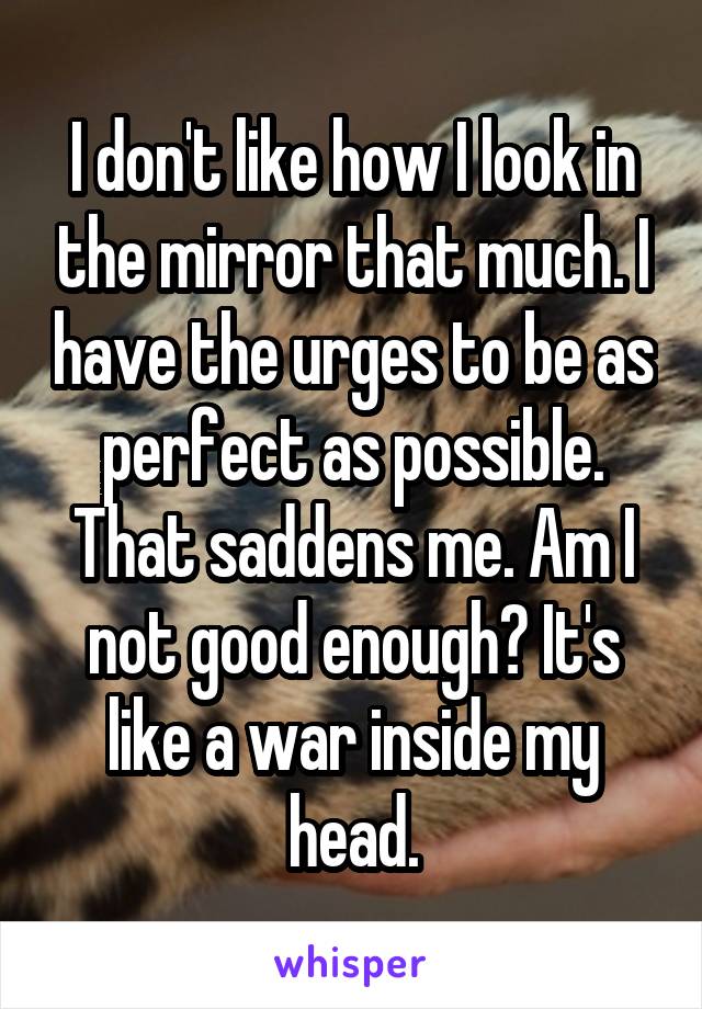 I don't like how I look in the mirror that much. I have the urges to be as perfect as possible. That saddens me. Am I not good enough? It's like a war inside my head.