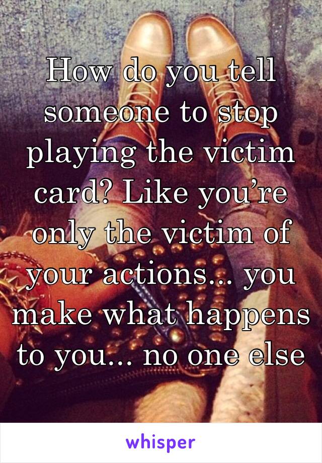 How do you tell someone to stop playing the victim card? Like you’re only the victim of your actions... you make what happens to you... no one else 