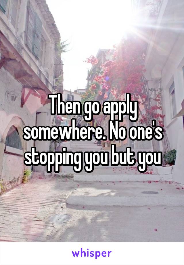 Then go apply somewhere. No one's stopping you but you