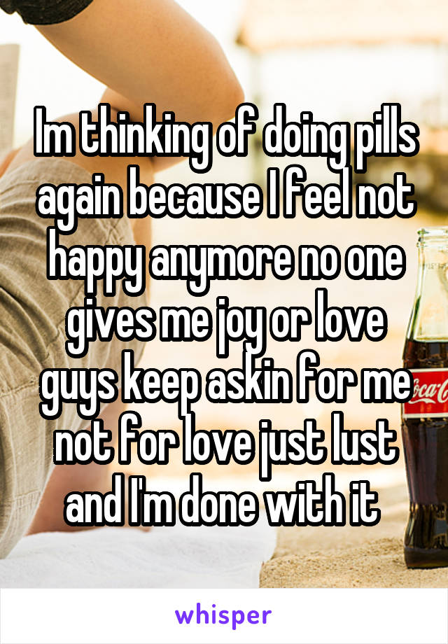 Im thinking of doing pills again because I feel not happy anymore no one gives me joy or love guys keep askin for me not for love just lust and I'm done with it 