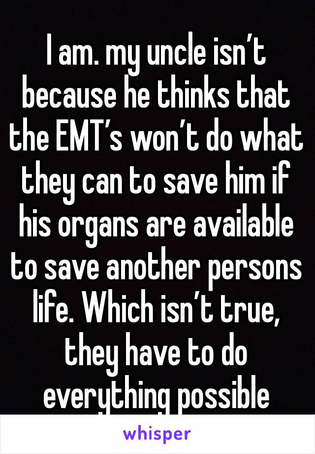 I am. my uncle isn’t because he thinks that the EMT’s won’t do what they can to save him if his organs are available to save another persons life. Which isn’t true, they have to do everything possible