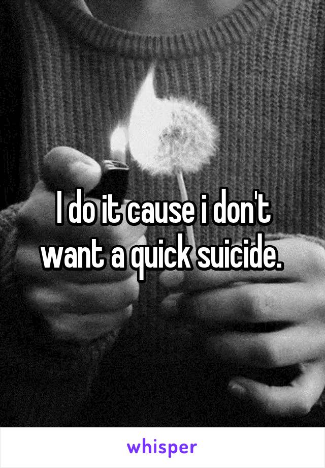 I do it cause i don't want a quick suicide. 