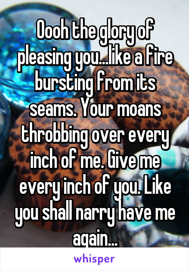 Oooh the glory of pleasing you...like a fire bursting from its seams. Your moans throbbing over every inch of me. Give me every inch of you. Like you shall narry have me again...