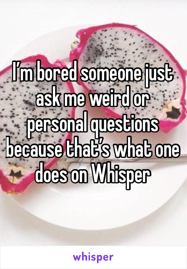 I’m bored someone just ask me weird or personal questions because that’s what one does on Whisper