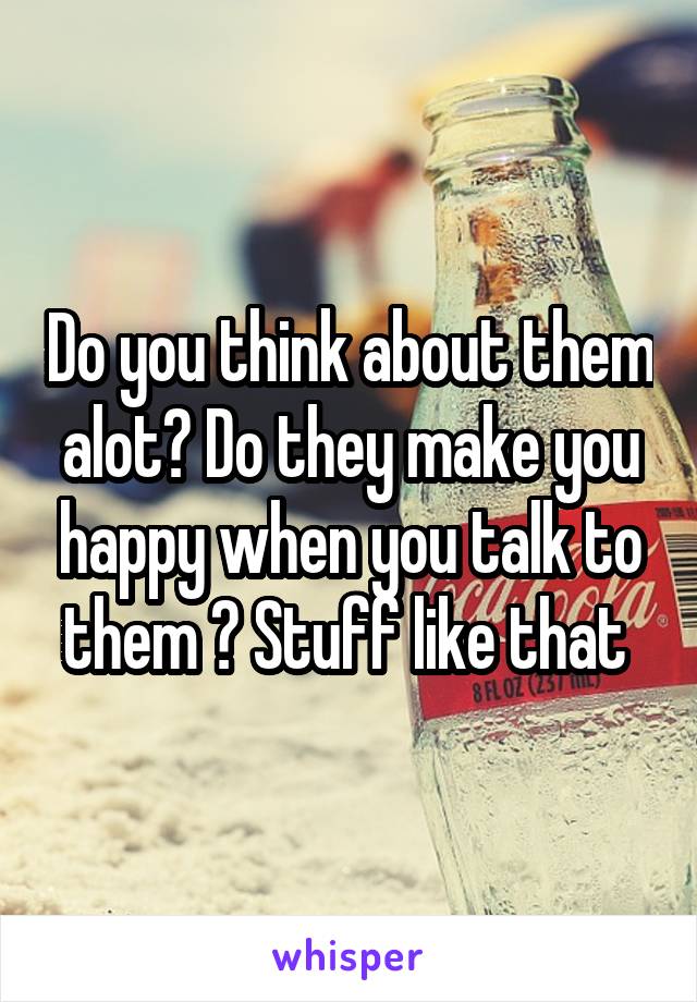 Do you think about them alot? Do they make you happy when you talk to them ? Stuff like that 