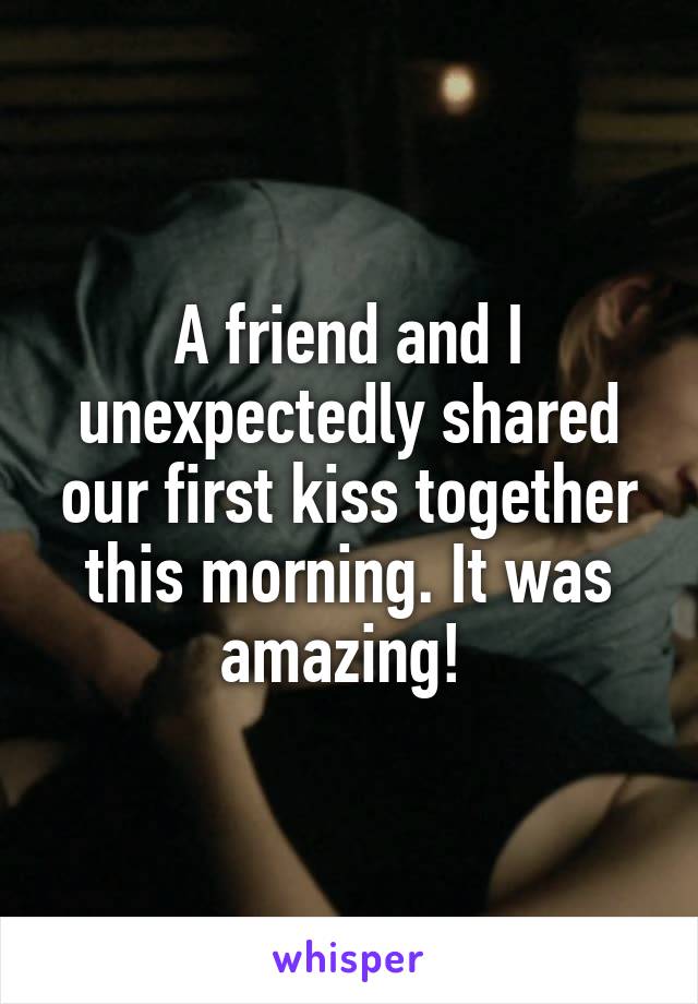 A friend and I unexpectedly shared our first kiss together this morning. It was amazing! 