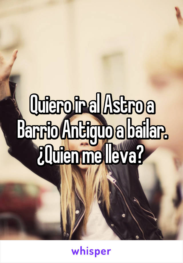 Quiero ir al Astro a Barrio Antiguo a bailar.
¿Quien me lleva? 