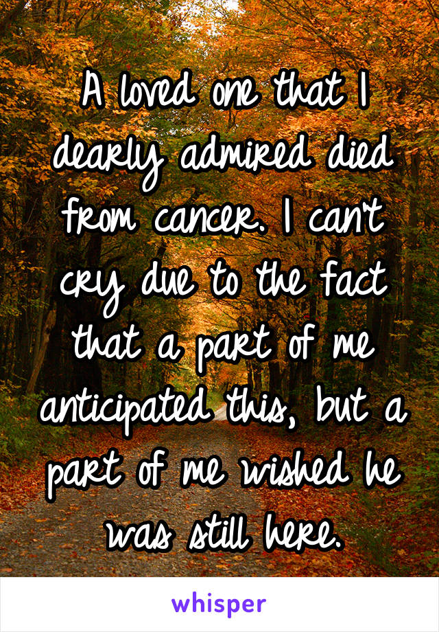 A loved one that I dearly admired died from cancer. I can't cry due to the fact that a part of me anticipated this, but a part of me wished he was still here.