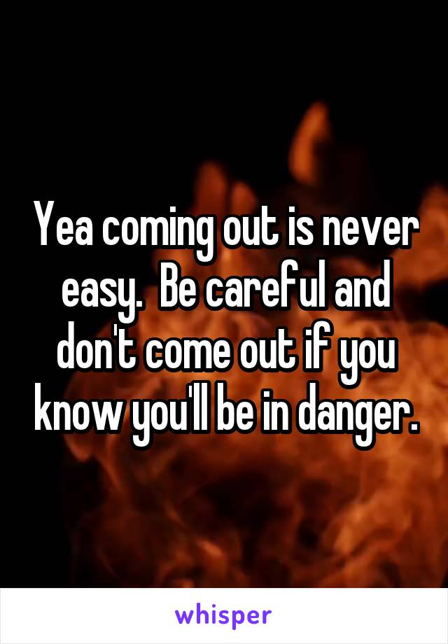 Yea coming out is never easy.  Be careful and don't come out if you know you'll be in danger.