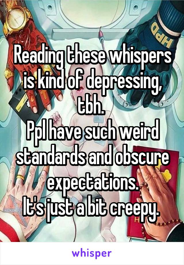 Reading these whispers is kind of depressing, tbh. 
Ppl have such weird standards and obscure expectations.
It's just a bit creepy. 