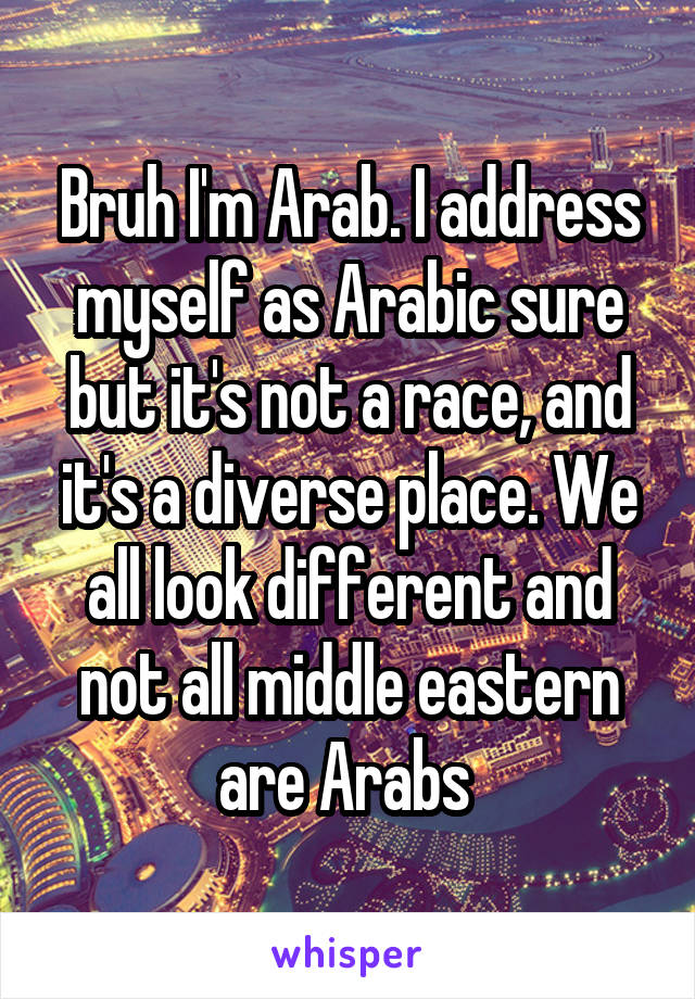 Bruh I'm Arab. I address myself as Arabic sure but it's not a race, and it's a diverse place. We all look different and not all middle eastern are Arabs 