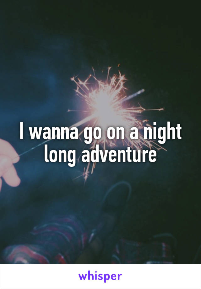 I wanna go on a night long adventure