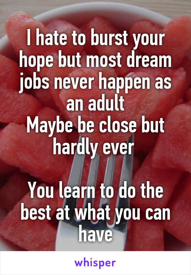 I hate to burst your hope but most dream jobs never happen as an adult
Maybe be close but hardly ever 

You learn to do the best at what you can have