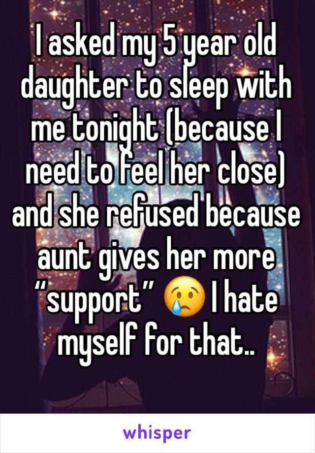 I asked my 5 year old daughter to sleep with me tonight (because I need to feel her close) and she refused because aunt gives her more “support” 😢 I hate myself for that..