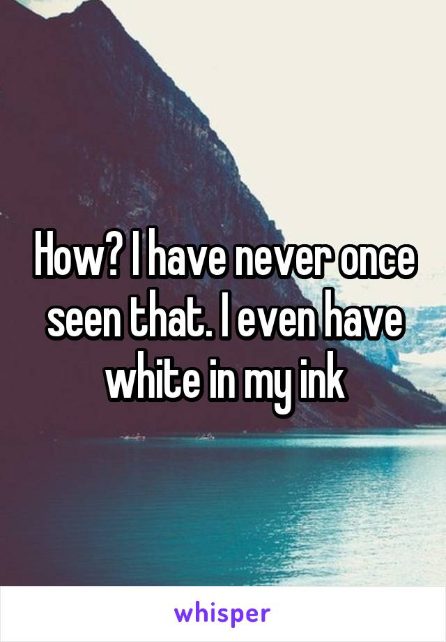 How? I have never once seen that. I even have white in my ink