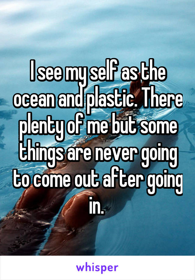 I see my self as the ocean and plastic. There plenty of me but some things are never going to come out after going in. 