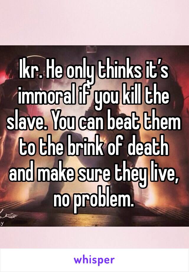 Ikr. He only thinks it’s immoral if you kill the slave. You can beat them to the brink of death and make sure they live, no problem. 