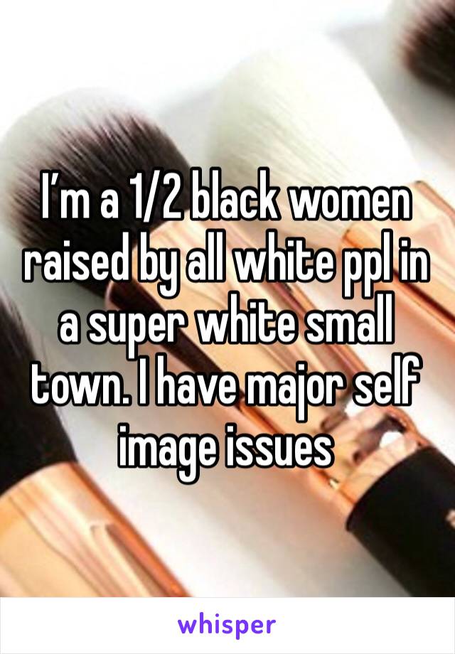 I’m a 1/2 black women raised by all white ppl in a super white small town. I have major self image issues 