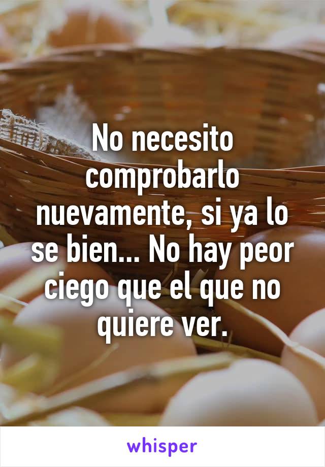 No necesito comprobarlo nuevamente, si ya lo se bien... No hay peor ciego que el que no quiere ver.