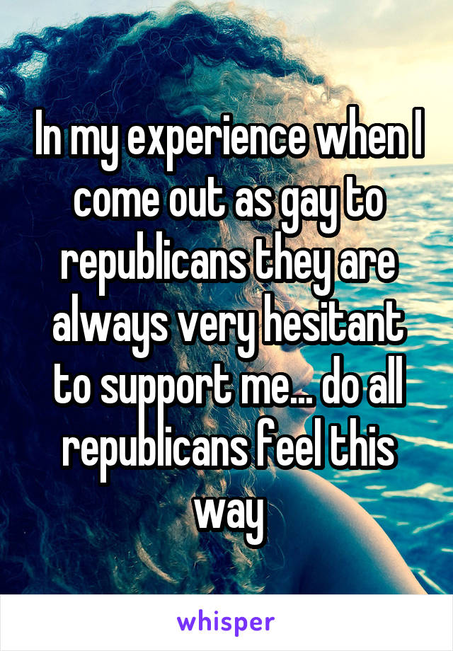 In my experience when I come out as gay to republicans they are always very hesitant to support me... do all republicans feel this way