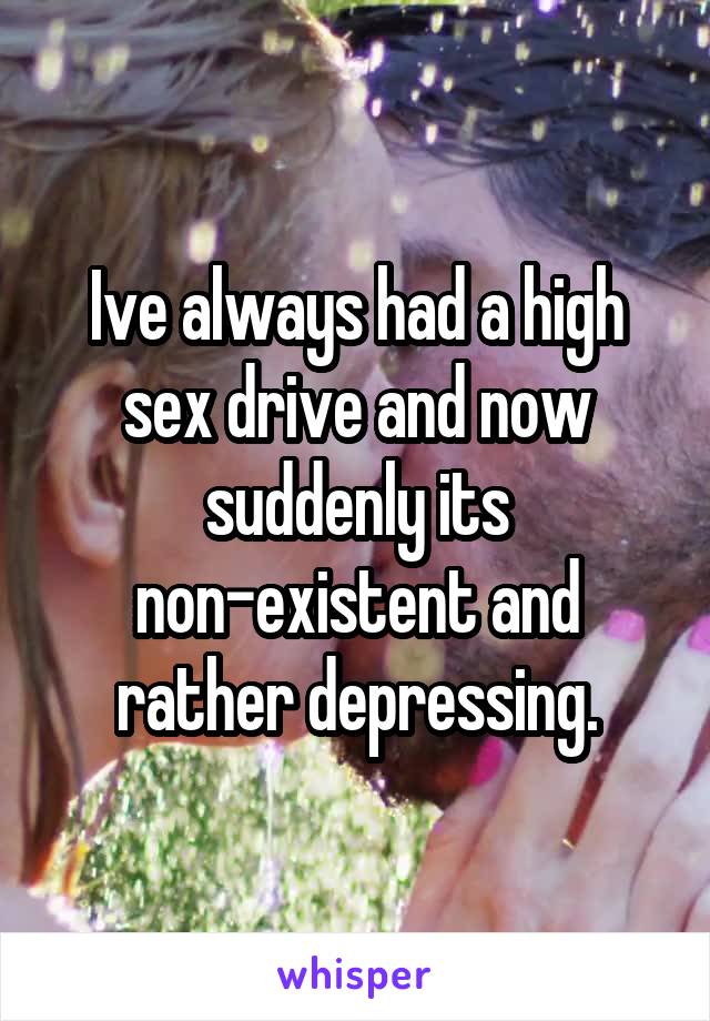 Ive always had a high sex drive and now suddenly its non-existent and rather depressing.