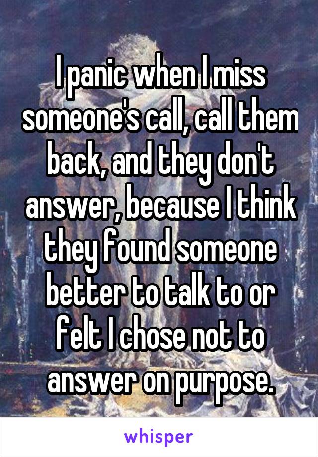 I panic when I miss someone's call, call them back, and they don't answer, because I think they found someone better to talk to or felt I chose not to answer on purpose.