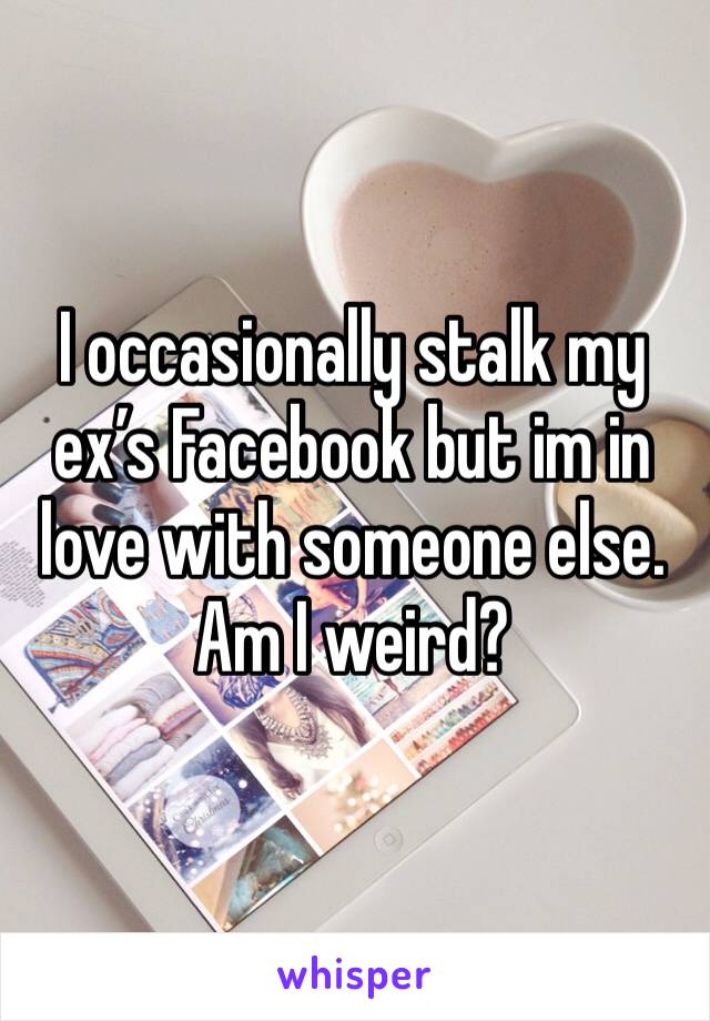 I occasionally stalk my ex’s Facebook but im in love with someone else. Am I weird? 