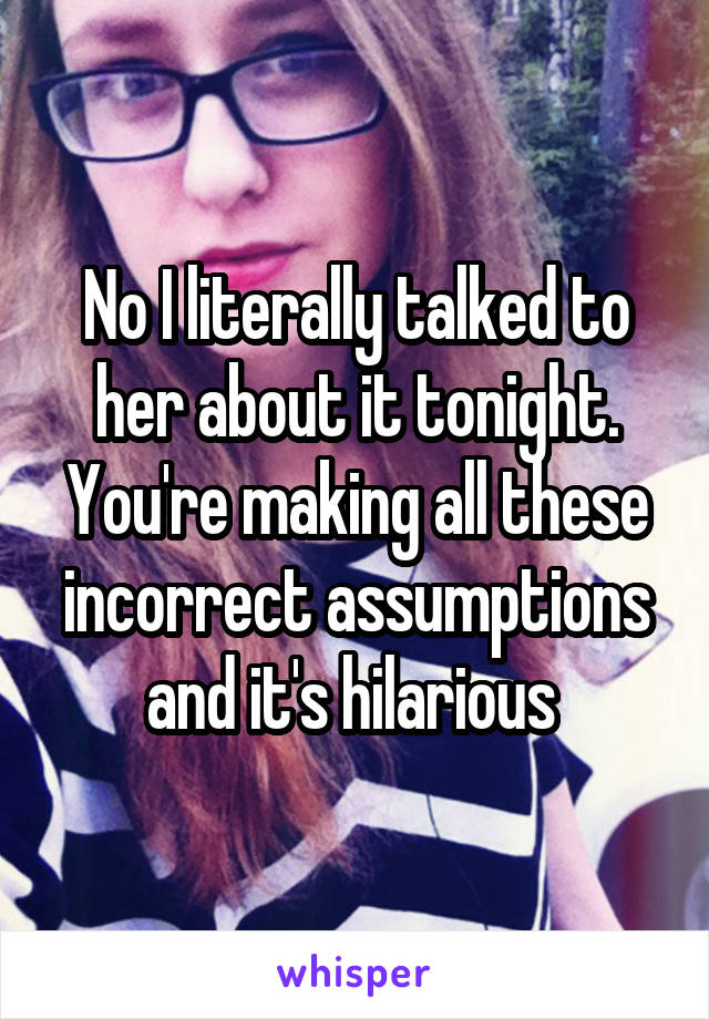 No I literally talked to her about it tonight. You're making all these incorrect assumptions and it's hilarious 