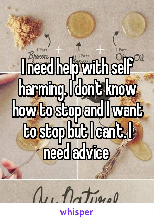 I need help with self harming. I don't know how to stop and I want to stop but I can't. I need advice 