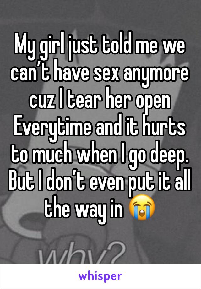 My girl just told me we can’t have sex anymore cuz I tear her open Everytime and it hurts to much when I go deep. But I don’t even put it all the way in 😭