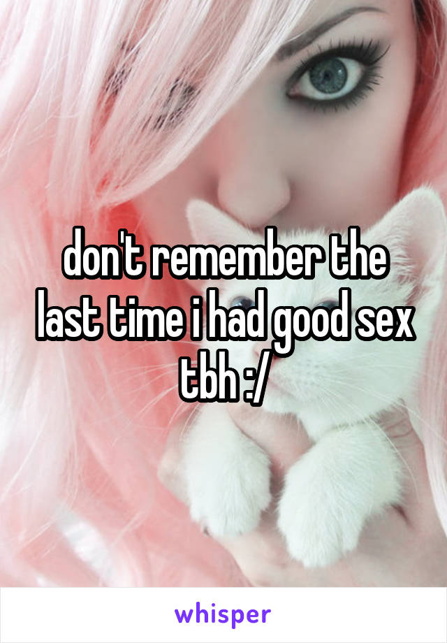 don't remember the last time i had good sex tbh :/