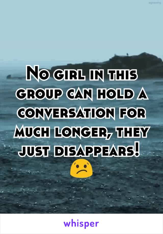 No girl in this group can hold a conversation for much longer, they just disappears! 
😕