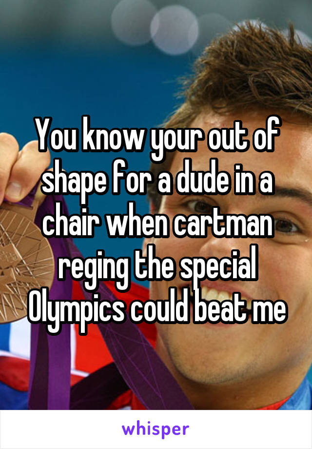 You know your out of shape for a dude in a chair when cartman reging the special Olympics could beat me