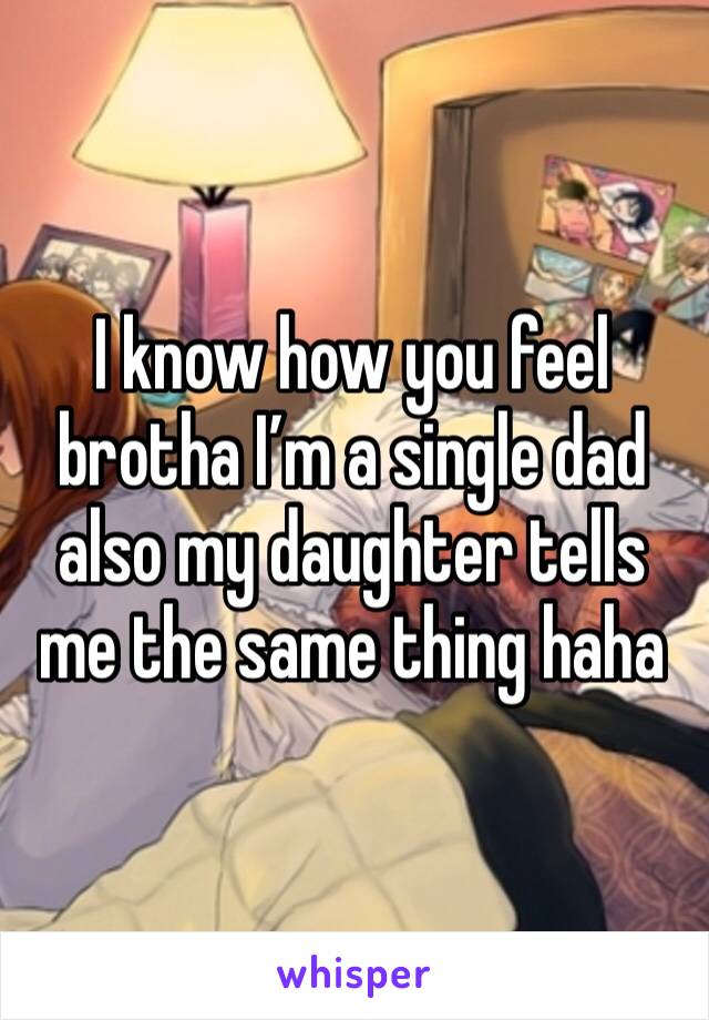 I know how you feel brotha I’m a single dad also my daughter tells me the same thing haha