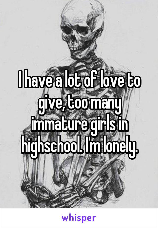 I have a lot of love to give, too many immature girls in highschool. I'm lonely.