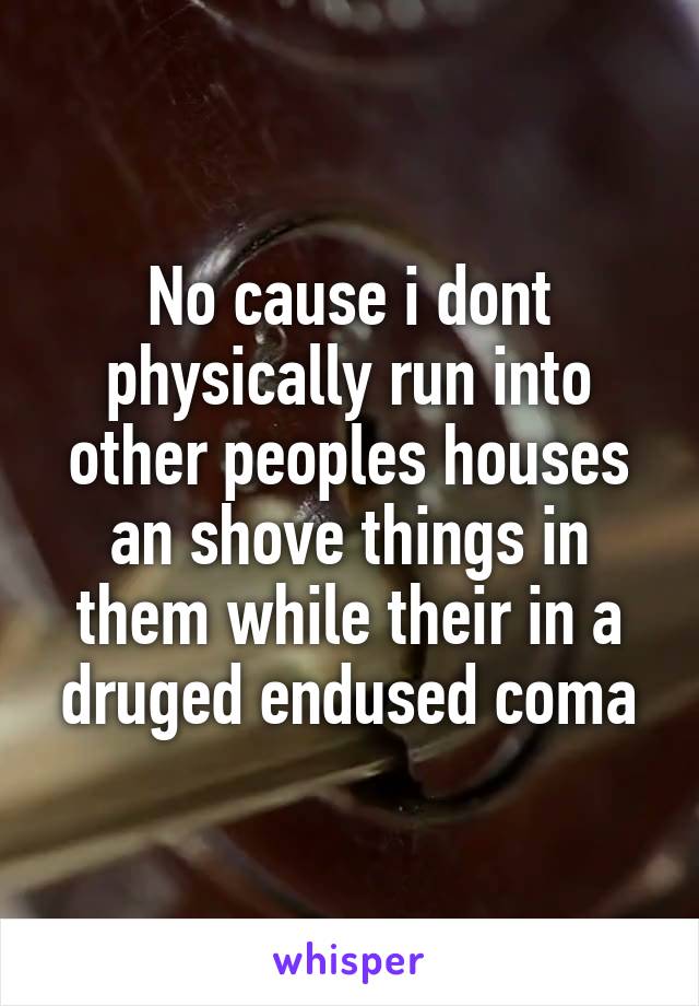 No cause i dont physically run into other peoples houses an shove things in them while their in a druged endused coma