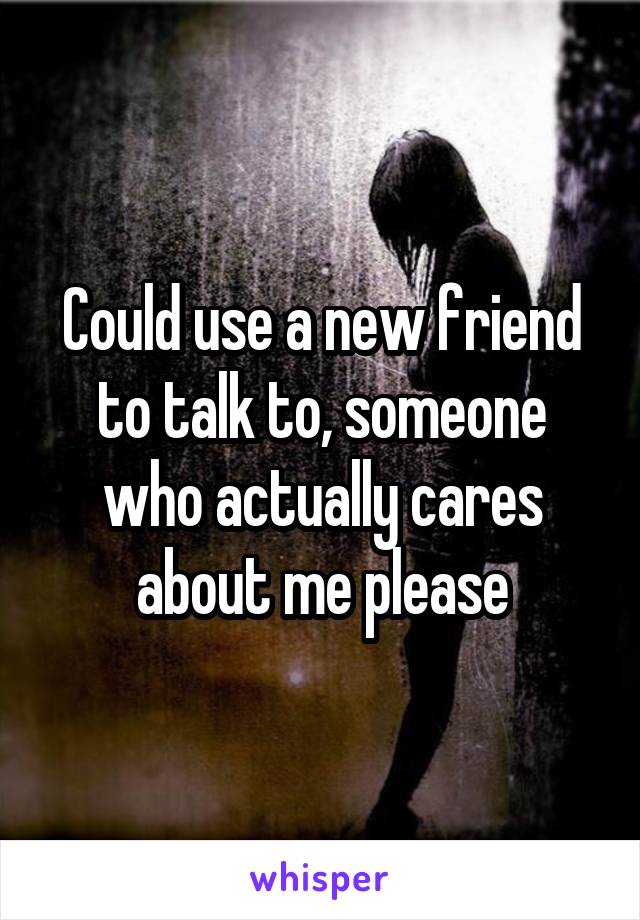 Could use a new friend to talk to, someone who actually cares about me please