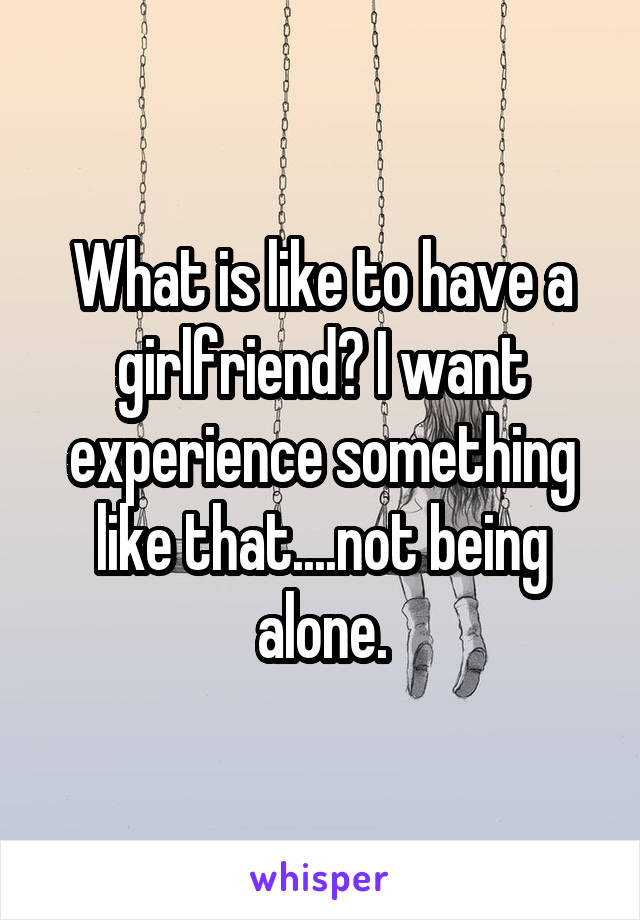 What is like to have a girlfriend? I want experience something like that....not being alone.