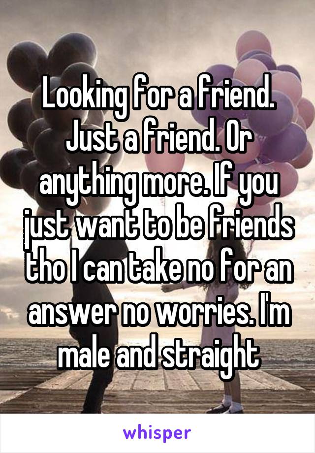 Looking for a friend. Just a friend. Or anything more. If you just want to be friends tho I can take no for an answer no worries. I'm male and straight