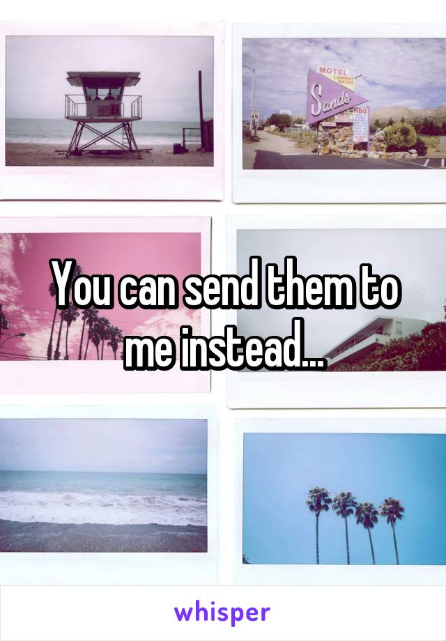 You can send them to me instead...