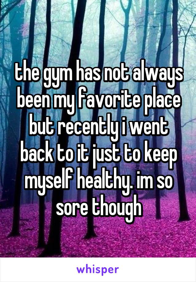 the gym has not always been my favorite place but recently i went back to it just to keep myself healthy. im so sore though