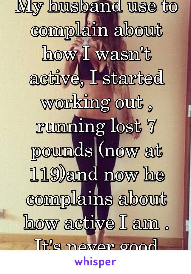 My husband use to complain about how I wasn't active, I started working out , running lost 7 pounds (now at 119)and now he complains about how active I am . It's never good enough for him . 