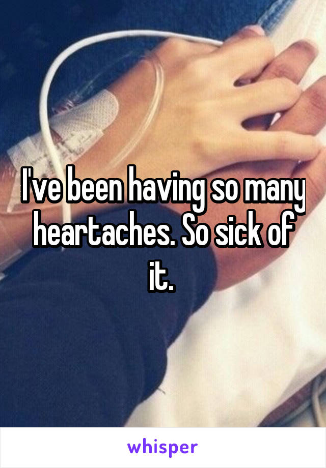 I've been having so many heartaches. So sick of it. 