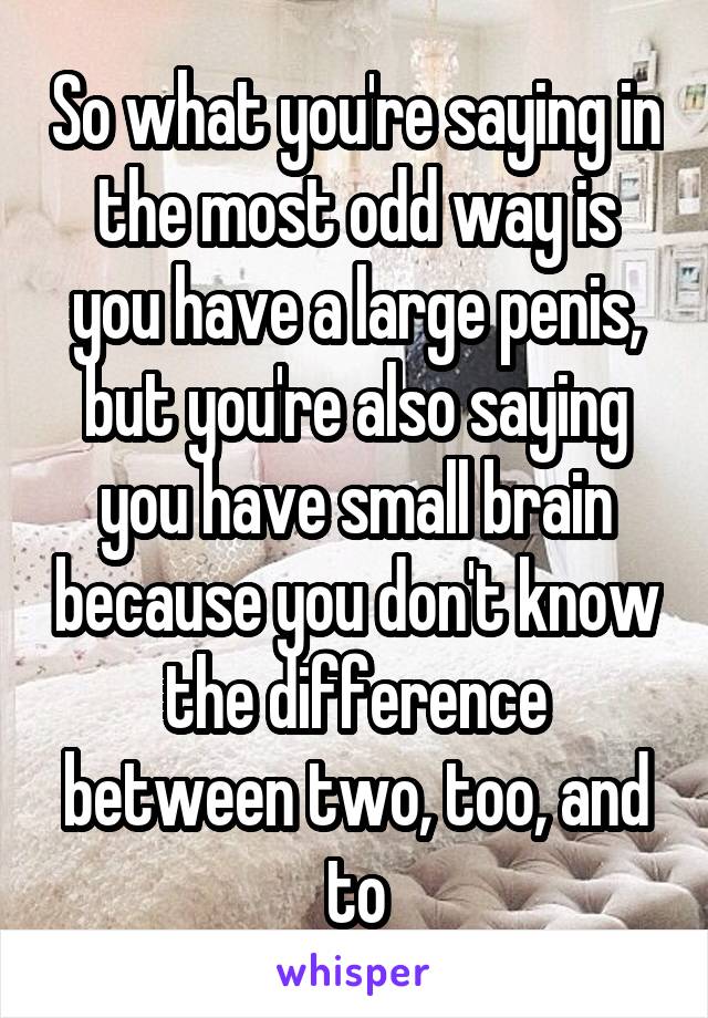 So what you're saying in the most odd way is you have a large penis, but you're also saying you have small brain because you don't know the difference between two, too, and to