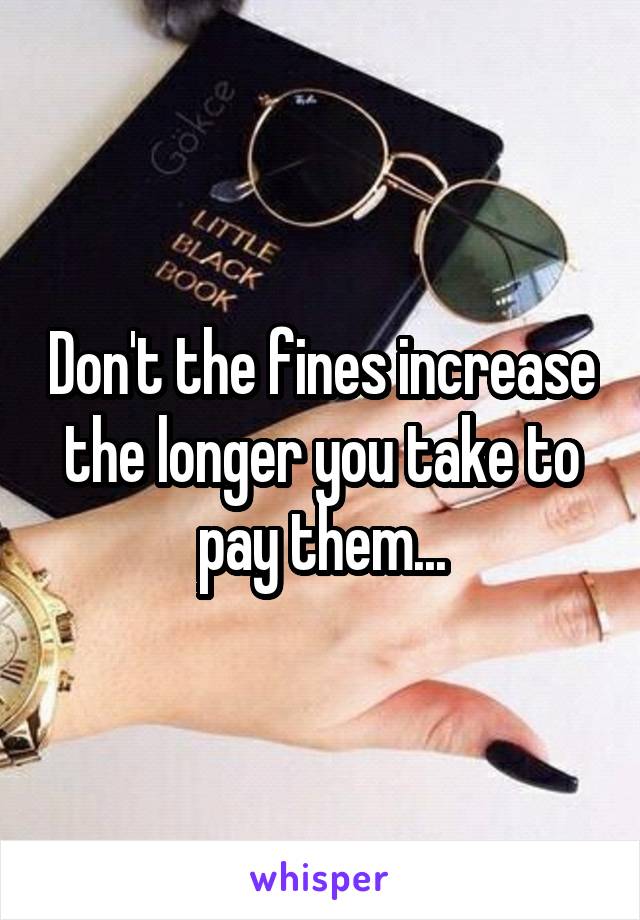 Don't the fines increase the longer you take to pay them...