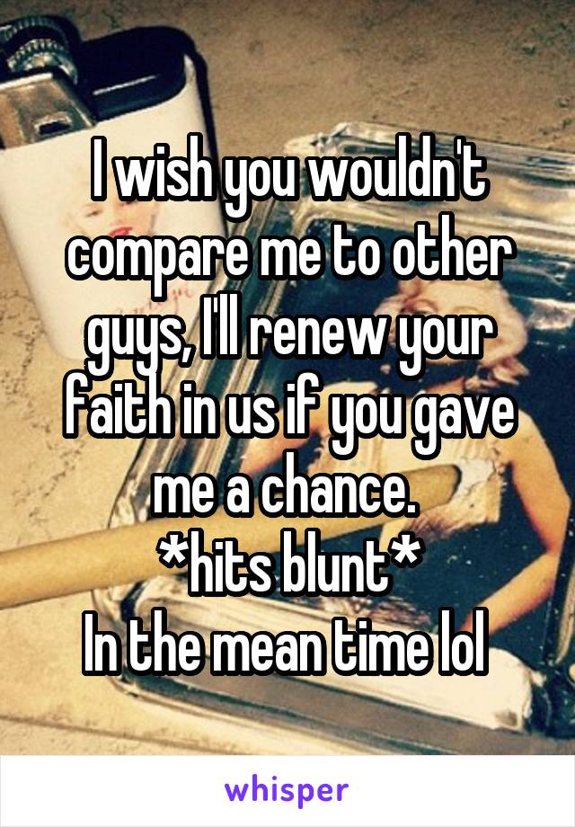 I wish you wouldn't compare me to other guys, I'll renew your faith in us if you gave me a chance. 
*hits blunt*
In the mean time lol 